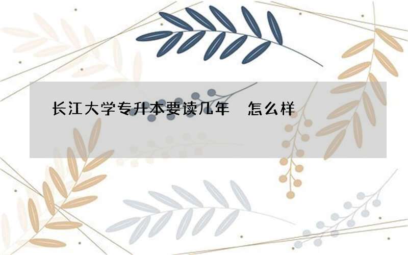 长江大学专升本要读几年 怎么样